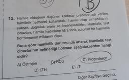 M
A
L
13. Hamile olduğunu düşünen kadınlar predictor adı verilen
hamilelik testlerini kullanarak, hamile olup olmadıklarını
yüksek doğruluk oranı ile belirleyebilirler. Hamilelik test
cihazları, hamile kadınların idrarında bulunan bir hamilelik
hormonunun miktarını ölçer.
Buna göre hamilelik durumunda artarak hamilelik test
cihazlarının belirlediği hormon aşağıdakilerden hangi-
sidir?
A) Östrojen
D) LTH
BHCG
E) LT
C) Progesteron
Diğer Sayfaya Geçiniz.