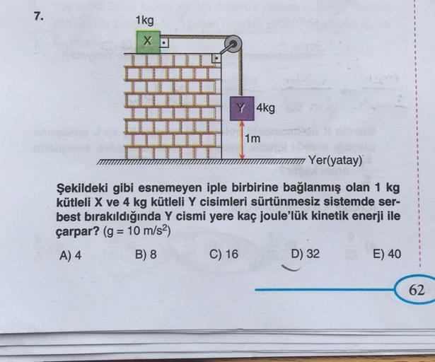 7.
1kg
XD
4kg
C) 16
1m
Yer(yatay)
Şekildeki gibi esnemeyen iple birbirine bağlanmış olan 1 kg
kütleli X ve 4 kg kütleli Y cisimleri sürtünmesiz sistemde ser-
best bırakıldığında Y cismi yere kaç joule'lük kinetik enerji ile
çarpar? (g = 10 m/s²)
A) 4
B) 8
