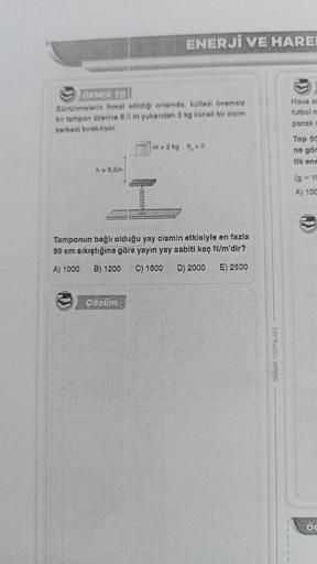 ÖRNEK TO
Sürtünmelerin ihmal edildiği ortamda, kütlesi önemsiz
bir tampon üzerine 9,5 m yukarıdan 2 kg kütleli bir cisim
serbest bırakılıyor.
h = 9,5m
ENERJİ VE HAREI
m = 2 kg 9₁=0
I
Tamponun bağlı olduğu yay cismin etkisiyle en fazla
50 cm sıkıştığına gör