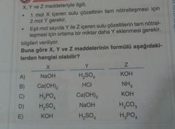 X, Y ve Z maddeleriyle ilgili,
1 mol X içeren sulu çözeltinin tam nötralleşmesi için
2 mol Y gerekir.
Eşit mol sayıda Y ile Z içeren sulu çözeltilerin tam nötral-
leşmesi için ortama bir miktar daha Y eklenmesi gerekir.
bilgileri veriliyor.
Buna göre X, Y ve Z maddelerinin formülü aşağıdaki-
lerden hangisi olabilir?
X
NaOH
A)
B)
Ca(OH)2
C)
H₂PO4
D) H₂SO4
E)
KOH
Y
H₂SO
HCI
Ca(OH)2
NaOH
H₂SO4
Z
KOH
NH3
KOH
H₂CO3
H₂PO4
VINIAVA ROCH