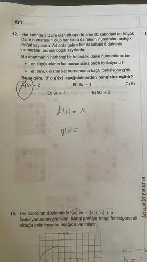 AYT
12. Her katında 3 daire olan bir apartmanın ilk katındaki en küçük
daire numarası 1 olup her katta dairelerin numaraları ardışık
doğal sayılardır. Art arda gelen her iki kattaki 6 dairenin
numaraları ardışık doğal sayılardır.
anette
apartmanın herhangi