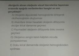 Akciğerle alınan oksijenin vücut hücrelerine taşınması
sırasında aşağıda verilenlerden hangisi en son
gerçekleşir?
A) Oksijenin alyuvardaki hemoglobinle birleşerek
oksihemoglobin oluşturması
B) Alveollere dolan havadaki oksijenin difüzyonla
akciğer kılcal damarına geçmesi
C) Plazmadaki oksijenin difüzyonla doku sivisina
geçmesi
D) Oksijence zengin kanın kalpten vücuda
pompalanması
E) Doku kılcal damarında oksijenin hemoglobinden
ayrılması