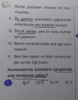 1. Bunlar yüzünden kimseye kin duy-
muyordu.
II. Bu şairimiz sözcüklerin çağrışımsal
anlamlarıyla yeni evrenler kuruyor.
III. Birçok sanatçı yeni bir konu bulmak
pre k
için çabalıyor.
IV. Benim romanlarımdaki ana öge anlık
hislerdir.
V. Beni ben yapan ve öteki romancılar-
dan ayıran öge budur.
Numaralanmış cümlelerin hangisinde
sifat tamlaması yoktur?
BX11 C) III
D) IV E) V