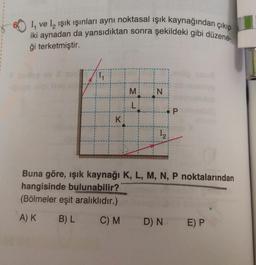 iki aynadan da yansıdıktan sonra şekildeki gibi düzene-
I ve I₂ işık ışınları aynı noktasal ışık kaynağından çıkıp
ği terketmiştir.
K
M
L
N
12
P
Buna göre, ışık kaynağı K, L, M, N, P noktalarından
hangisinde bulunabilir?
(Bölmeler eşit aralıklıdır.)
A) K
B) L
C) M
D) N E) P