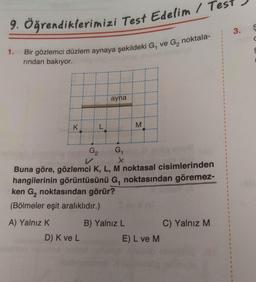 9. Öğrendiklerimizi Test Edelim / Test
1.
Bir gözlemci düzlem aynaya şekildeki G, ve G, noktala-
rından bakıyor.
K
HH
ayna
D) K ve L
G₂
G₁
x
Willd
Buna göre, gözlemci K, L, M noktasal cisimlerinden
hangilerinin görüntüsünü G, noktasından göremez-
ken G₂ noktasından görür?
(Bölmeler eşit aralıklıdır.)
A) Yalnız K
M
B) Yalnız L
E) L ve M
C) Yalnız M
1
3.
S