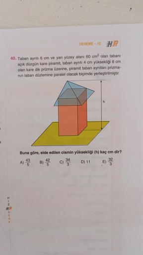 HIN
DENEME-10 H
40. Taban ayrıtı 6 cm ve yan yüzey alanı 60 cm² olan tabanı
açık düzgün kare piramit, taban ayrıtı 4 cm yüksekliği 8 cm
olan kare dik prizma üzerine, piramit taban ayrıtları prizma-
nın taban düzlemine paralel olacak biçimde yerleştirilmişt