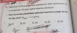 e Derişim
S
S
11. Hacimce %10'luk glikol sulu çözeltisinin 500 mililitresine ay-
ni sıcaklıkta 110 gram glikol eklenip çözülüyor.
Son durumda çözeltideki glikolün hacimce yüzde derişi-
mi kaç olur? (dglikol = 1,1 g/mL)
t
A) 18
B) 20
C) 25
WAT
Y
D) 32
E) 40-
169.
1.