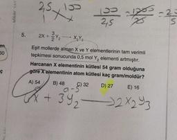 en
50
ç
NLARI
MIRAY YAY
5.
2,5x195 15-12
25
25
2X+Y₂
X₂Y3
Eşit mollerde alınan X ve Y elementlerinin tam verimli
tepkimesi sonucunda 0,5 mol Y₂ elementi artmıştır.
Harcanan X elementinin kütlesi 54 gram olduğuna
göre X elementinin atom kütlesi kaç gram/moldür?
A) 54
B) 48
D) 27
E) 16
-2×293
→
9-32
+ 39₂
-23
S