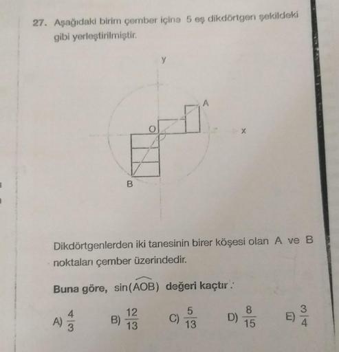 27. Aşağıdaki birim çember içine 5 eş dikdörtgen şekildeki
gibi yerleştirilmiştir.
A)
3
B
Dikdörtgenlerden iki tanesinin birer köşesi olan A ve B
noktaları çember üzerindedir.
Buna göre, sin (AOB) değeri kaçtır.
B)
y
12
13
C)
A
5
13
D)
8
15