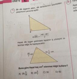 cospralan
Bir dik üçgenin alanı, dik kenarlarının uzunlukları
islenedik
çarpımının yarısına eşittir.
40.1
.
B
AB BC
A(ABC) = 2
Hazal, dik üçgen şeklindeki tepsinin iç yüzeyini is-
lanmaz kâğıt ile kaplayacaktır.
cm
10/12cm
(3.)
Buna göre Hazal kaç cm² ıslanmaz kâğıt kullanır?
3
A) 28 4 B) 295/
C) 30
D) 60
Aşağ
zun
ada