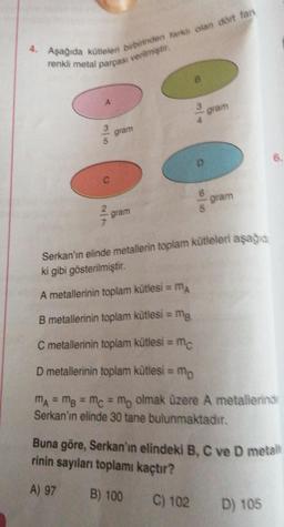 4. Aşağıda kütleleri birbirinden farklı olan dört fan
renkli metal parçası verilmiştir.
A
gram
gram
= MA
D
A metallerinin toplam kütlesi =
5
gram
Serkan'ın elinde metallerin toplam kütleleri aşağıda
ki gibi gösterilmiştir.
gram
B metallerinin toplam kütlesi = mg
C metallerinin toplam kütlesi = mc
D metallerinin toplam kütlesi = mp
MA = MB = mc = mp olmak üzere A metallerinde
Serkan'ın elinde 30 tane bulunmaktadır.
Buna göre, Serkan'ın elindeki B, C ve D metall
rinin sayıları toplamı kaçtır?
A) 97
B) 100
C) 102
D) 105