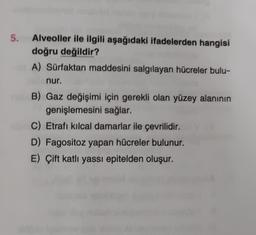 5.
Alveoller ile ilgili aşağıdaki ifadelerden hangisi
doğru değildir?
A) Sürfaktan maddesini salgılayan hücreler bulu-
nur.
B) Gaz değişimi için gerekli olan yüzey alanının
genişlemesini sağlar.
C) Etrafı kılcal damarlar ile çevrilidir.
D) Fagositoz yapan hücreler bulunur.
E) Çift katlı yassı epitelden oluşur.