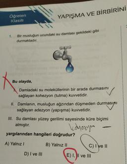 Öğreten
Klasik
YAPIŞMA VE BİRBİRİNİ
1. Bir musluğun ucundaki su damlası şekildeki gibi
durmaktadır.
Bu olayda,
Damladaki su moleküllerinin bir arada durmasını
sağlayan kohezyon (tutma) kuvvetidir.
no onibihips aguncha
II. Damlanın, musluğun ağzından düşmeden durmasını
sağlayan adezyon (yapışma) kuvvetidir.
III. Su damlası yüzey gerilimi sayesinde küre biçimi
almıştır.
koyezyen
yargılarından hangileri doğrudur?
A) Yalnız I
B) Yalnız II
D) I ve III
C) I've II
E) I, II ve III