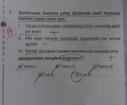 1
B
I
7. Sürtünmesi önemsiz yatay düzlemde basit harmonik
hareket yapan cisim için;
1. Denge konumundan uzaklaştıkça birim zamanda aldığ
yol azalır.
t
II. Etki eden ivmenin büyüklüğü hareketinin her anında
aynıdır.
III. Genliği artırılarak hareket tekrarlarınsa periyodu artar.
yargılarından hangileri doğrudur?
+
Yalnız I
Yalnız II
M
priveli
E ve 1ll
Yalnız III