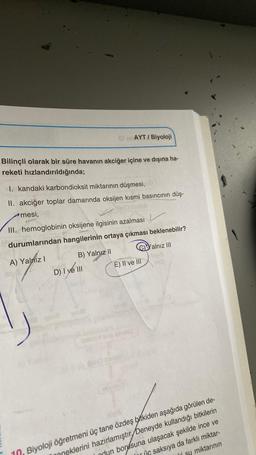 Bilinçli olarak bir süre havanın akciğer içine ve dışına ha-
reketi hızlandırıldığında;
I. kandaki karbondioksit miktarının düşmesi,
II. akciğer toplar damarında oksijen kısmi basıncının düş-
mesi,
III. hemoglobinin oksijene ilgisinin azalması
durumlarından hangilerinin ortaya çıkması beklenebilir?
A) Yalniz I
Yalnız III
B) Yalnız II
D) I ve III
618
AYT / Biyoloji
voila
com
E) II ve III
you you a
spomenu
10, Biyoloji öğretmeni üç tane özdeş bitkiden aşağıda görülen de-
neklerini hazırlamıştır Deneyde kullandığı bitkilerin
ndun borusuna ulaşacak şekilde ince ve
iç saksıya da farklı miktar-
li su miktarının