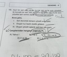 13. Zayıf bir asit olan HF'nin 0,4 M 100 mL'lik sulu çözeltisi
ile kuvvetli bir baz olan NaOH'ın 0,2 M'lik 100 mL'lik sulu
çözeltisi tam verimli olarak tepkimeye girmektedir.
0,1
DENEME-6
Buna göre,
I. Son durumda tampon çözelti elde edilir.
elde edilir.
D) II ve III
II. Oluşan tuz bazik özellik gösterir.
III. Oluşan çözelti eşlenik asit-baz çifti içerir.
yargılarından hangileri doğrudur?
A) Yalnız I
BI ve II
ino
T
C) I ve III
E) I, ILve IIT
0/2.100