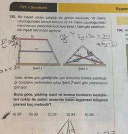 012
TYT / Geometri
135. Bir inşaat ustası çalıştığı bir günün sonunda, 10 metre
uzunluğundaki kırmızı boruyu ve 14 metre uzunluğundaki
mavi boruyu yanlardaki borulara Şekil 1'deki gibi sabitleye-
rek inşaat alanından ayrılıyor.
14.
bytJx=24
Dx=14
10
14
Şekil 1
Usta, ertesi gün geldiğinde yan borularla birlikte sabitledi-
ği boruların yerlerinden çıkıp Şekil 2'deki gibi yıkıldıklarını
görüyor.
Buna göre, yıkılmış mavi ve kırmızı boruların kesiştik-
leri nokta ile zemin arasında kalan üçgensel bölgenin
çevresi kaç metredir?
A) 28
B) 30
Şekil 2
C) 32D) 34
Bids
E) 36
Üçgenc
138. A
üc
re