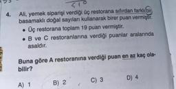 4.
51°
Ali, yemek siparişi verdiği üç restorana sıfırdan farklı bir
basamaklı doğal sayıları kullanarak birer puan vermiştir.
• Üç restorana toplam 19 puan vermiştir.
B ve C restoranlarına verdiği puanlar aralarında
asaldır.
Buna göre A restoranına verdiği puan en az kaç ola-
bilir?
A) 1
B) 2
C) 3
D) 4