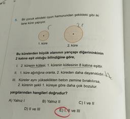 e III
5.
Bir çocuk elindeki oyun hamurundan şekildeki gibi iki
tane küre yapıyor.
20
1. küre
●
2. küre
Bu kürelerden büyük olanının yarıçapı diğerininkinin
2 katına eşit olduğu bilindiğine göre,
1. 2. kürenin kütlesi, 1. kürenin kütlesinin 8 katına eşittir.
II. 1. küre ağırlığına oranla, 2. küreden daha dayanıklıdır.
III. Küreler aynı yükseklikten beton zemine bırakılırsa,
2. kürenin şekli 1. küreye göre daha çok bozulur.
yargılarından hangileri doğrudur?
A) Yalnız I
B) Yalnız II
D) II ve III
C) I ve II
E) I, II ve III
A