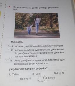 Bir anne, çocuğu ile şekilde görüldüğü gibi yürümek
tedir.
Buna göre,
- Anne ve çocuk birbirine kütle çekim kuvveti uygular.
II.
Annenin çocuğuna uyguladığı kütle çekim kuvveti
ile çocuğun annesine uyguladığı kütle çekim kuv-
veti aynı büyüklüktedir.
III. Anne çocuğunu kucağına alırsa, birbirlerine uygu-
ladıkları kütle çekim kuvveti artar.
yargılarından hangileri doğrudur?
A) Yalnız I
B) I ve II
D) II ve III
C) I ve III
E) I, II ve III