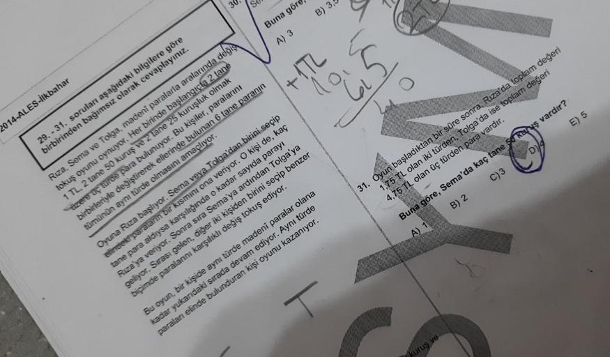 2014-ALES-İlkbahar
29.-31. soruları aşağıdaki bilgilere göre
birbirinden bağımsız olarak cevaplayınız.
Buna göre,
A) 3
+1.72
B) 3,
Rıza, Sema ve Tolga, madeni paralarla aralarında değiş
tokuş oyunu oynuyor. Her birinde başlangıçta 2 tane
1 TL, 2 tane 50 ku