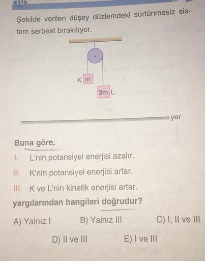 Şekilde verilen düşey düzlemdeki sürtünmesiz sis-
tem serbest bırakılıyor.
Km
3m L
Buna göre,
1. L'nin potansiyel enerjisi azalır.
II. K'nin potansiyel enerjisi artar.
III. K ve L'nin kinetik enerjisi artar.
yargılarından hangileri doğrudur?
A) Yalnız I
B)