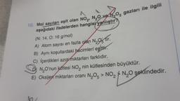 N₂05
05 gazları ile ilgili
10. Mol sayıları eşit olan NO₂, N₂O ve
aşağıdaki ifadelerden hangisi yanlıştır?
(N: 14, O: 16 g/mol)
A) Atom sayısı en fazla olan
N₂tir.
B) Aynı koşullardaki bacimleri eşittir.
C) içerdikleri azot miktarları farklıdır.
N₂O'nun kütlesi NO₂ nin kütlesinden büyüktür.
E) Oksijen miktarları oranı N₂O5 > NO₂N₂O şeklindedir.