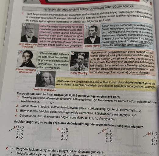 PERİYODİK SİSTEMDE, GRUP VE PERIYOTLARIN NASIL OLUSTUĞUNU AÇIKLAR
1. Tarih boyunca bilim insanlan bildikleri elementieri siniflandıran bir sisteme ihtiyaç duymuşlardır. 1960'li yıllarda
lim insanlar tarafından 60 element bilinmekteydi ve bazı elementlerin 