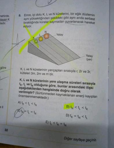 mehirde,
slayan K
tadır.
göre
32
Parot You
8. Emre, içi dolu K, L ve N kürelerini, bir eğik düzlemin
aynı yüksekliğinden şekildeki gibi aynı anda serbest
bıraktığında küreler kaymadan yuvarlanarak hareket
ediyor.
O
N
Yatay
Yatay
(yer)
K, L ve N kürelerinin