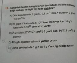 8
12. Aşağıdakilerden hangisi ortak özelliklerin madde miktann
bağlı olduğu ile ilgili bir ifade değildir?
A) Oda koşullarında 1 gramı, 0,8 cm³ olan X Sivisinin 2 gram
1,6 cm ³'tür.
B) 20 gram Y katısında 6.1023 tane atom var iken 10 g Y
katısında 3.1023 tane atom vardır.
C) Z SIVISının 20°C'de 1 cm³'ü 3 gram iken, 50°C 2 cm³'ü 3
gramdır.
D) Rüzgâr ağaçtan yalnızca yaprak uçurur.
E) Deniz seviyesinde 1 g X ile 1 g Y'nin ağırlıkları aynıdır.