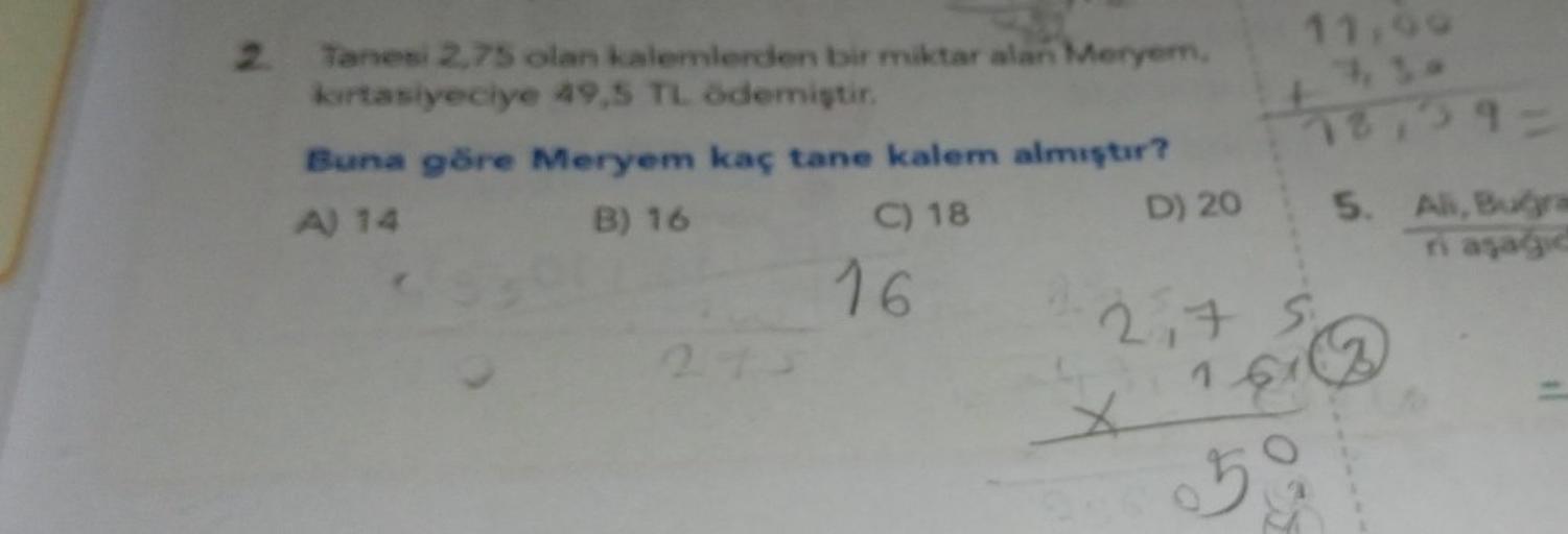 2. Tanesi 2,75 olan kalemlerden bir miktar alan Meryem,
kırtasiyeciye 49,5 TL ödemiştir.
Buna göre Meryem kaç tane kalem almıştır?
A) 14
B) 16
C) 18
16
7,10
7591
D) 20 5. Ali, Buğra
Ti asagid
X
11,99
2175
161
G
59