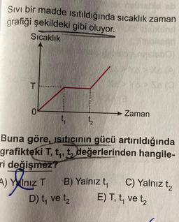 Sivi bir madde ısıtıldığında sıcaklık zaman
grafiği şekildeki gibi oluyor.
Sıcaklık
T
0
Zaman
t₁ t₂
Buna göre, Isıtıcının gücü artırıldığında
grafikteki T, t₁, t, değerlerinden hangile-
ri değişmez?
4) Yalnız T B) Yalnız t₁
D) t, ve t₂
C) Yalnız t₂
E) T, t, ve t₂