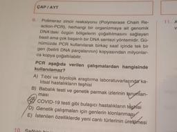 9.
ÇAP/AYT
Polimeraz zincir reaksiyonu (Polymerase Chain Re-
action-PCR), herhangi bir organizmaya ait genomik
DNA'daki özgün bölgelerin çoğaltılmasını sağlayan
basit ama çok başarılı bir DNA sentezi yöntemidir. Gü-
nümüzde PCR kullanılarak birkaç saat içinde tek bir
gen (belirli DNA parçalarının) kopyasından milyonlar-
ca kopya çoğaltılabilir.
PCR aşağıda verilen çalışmalardan hangisinde
kullanılamaz?
A) Tibbi ve biyolojik araştırma laboratuvarlarında ka-
litsal hastalıkların teşhisi
B) Babalık testi ve genetik parmak izlerinin tanımlan-
ması
COVID-19 testi gibi bulaşıcı hastalıkların teşhisi
D) Genetik çalışmaları için genlerin klonlanmasy
E) İstenilen özelliklerde yeni canlı türlerinin üretilmesi
10. Sağlıklı bir in
11. A
V