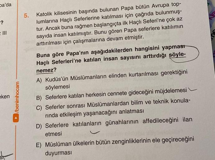 pa'da
-?
= III
eken
ST,
►/benimhocam
5.
Katolik kilisesinin başında bulunan Papa bütün Avrupa top-
lumlarına Haçlı Seferlerine katılması için çağrıda bulunmuş-
tur. Ancak buna rağmen başlangıçta ilk Haçlı Seferi'ne çok az
sayıda insan katılmıştır. Bunu gör