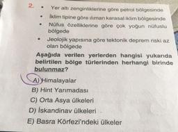 2. .
Yer altı zenginliklerine göre petrol bölgesinde
İklim tipine göre iliman karasal iklim bölgesinde
Nüfus özelliklerine göre çok yoğun nüfuslu
bölgede
Jeolojik yapısına göre tektonik deprem riski az
olan bölgede
Aşağıda verilen yerlerden hangisi yukarıda
belirtilen bölge türlerinden herhangi birinde
bulunmaz?
A)Himalayalar
B) Hint Yarımadası
C) Orta Asya ülkeleri
D) İskandinav ülkeleri
E) Basra Körfezi'ndeki ülkeler