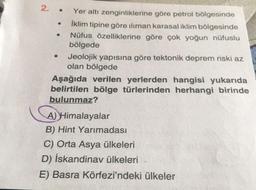 2. .
Yer altı zenginliklerine göre petrol bölgesinde
İklim tipine göre iliman karasal iklim bölgesinde
Nüfus özelliklerine göre çok yoğun nüfuslu
bölgede
Jeolojik yapısına göre tektonik deprem riski az
olan bölgede
Aşağıda verilen yerlerden hangisi yukarıda
belirtilen bölge türlerinden herhangi birinde
bulunmaz?
A)Himalayalar
B) Hint Yarımadası
C) Orta Asya ülkeleri
D) İskandinav ülkeleri
E) Basra Körfezi'ndeki ülkeler