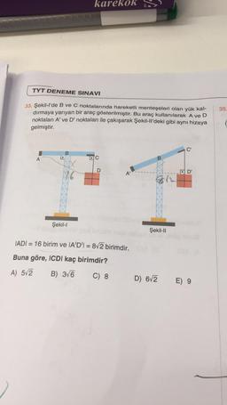 TYT DENEME SINAVI
33. Şekil-l'de B ve C noktalarında hareketli menteşeleri olan yük kal-
dırmaya yarıyan bir araç gösterilmiştir. Bu araç kullanılarak A ve D
noktaları A' ve D' noktaları ile çakışarak Şekil-Il'deki gibi aynı hizaya
gelmiştir.
A
1.
karel OK
B
Şekil-l
Arch
DC
A'
IADI=16 birim ve IA'D'I = 8√2 birimdir.
Buna göre, ICDI kaç birimdir?
A) 5√2
B) 3√6
C) 8
Şekil-II
D) 6√2
D'
E) 9
35.