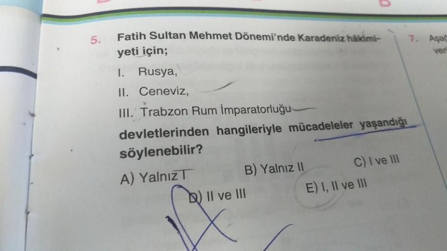 5.
Fatih Sultan Mehmet Dönemi'nde Karadeniz hakimi-
yeti için;
I.
Rusya,
II. Ceneviz,
III. Trabzon Rum İmparatorluğu-
devletlerinden hangileriyle mücadeleler yaşandığı
söylenebilir?
A) Yalnız
B) Yalnız II
0
b) II ve III
C) I ve III
E) I, II ve III
7. Aşağ