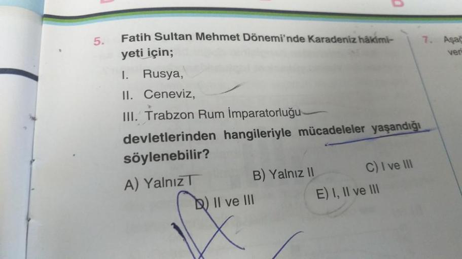 5.
Fatih Sultan Mehmet Dönemi'nde Karadeniz hakimi-
yeti için;
I.
Rusya,
II. Ceneviz,
III. Trabzon Rum İmparatorluğu-
devletlerinden hangileriyle mücadeleler yaşandığı
söylenebilir?
A) Yalnız
B) Yalnız II
0
b) II ve III
C) I ve III
E) I, II ve III
7. Aşağ
