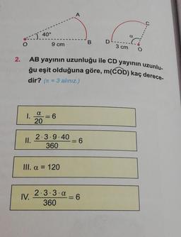 2.
O
1.
II.
Ad
D
B
3 cm
: 40°
IV.
AB yayının uzunluğu ile CD yayının uzunlu-
ğu eşit olduğuna göre, m(COD) kaç derece-
dir? (= 3 alınız.)
a
20
9 cm
6
2.3.9.40
360
III. a = 120
2.3.3.a
360
A
=
=
= 6
a
6