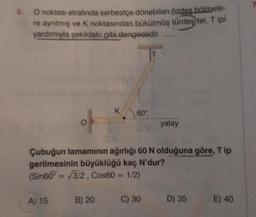 5. O noktası etrafında serbestçe dönebilen özdeş bölmele-
re ayrılmış ve K noktasından bükülmüş türdeş tel, Tipi
yardımıyla şekildeki gibi dengededir.
OP
A) 15
K 60°
Çubuğun tamamının ağırlığı 60 N olduğuna göre, Tip
gerilmesinin büyüklüğü kaç N'dur?
(Sin60º = √3/2, Cos60 = 1/2)
B) 20
yatay
C) 30
D) 35
E) 40