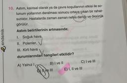 e endemik-
10. Astım, kalıtsal olarak ya da çevre koşullarının etkisi ile so-
lunum yollarının daralması sonucu ortaya çıkan bir rahat-
sızlıktır. Hastalarda zaman zaman nefes darlığı ve öksürük
görülür.
Astım belirtilerinin artmasında;
1. Soğuk hava,
II. Polenler,
III. Kirli hava
durumlarından hangileri etkilidir?
A) Yalnız I
mbiqel
g
B) I ve II
or sua
namob X
C) I ve III
E) I, II ve III