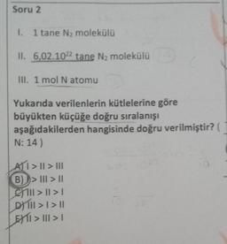 Soru 2
I. 1 tane N₂ molekülü
II. 6,02.1022 tane N₂ molekülü
III. 1 mol N atomu
Yukarıda verilenlerin kütlelerine göre
büyükten küçüğe doğru sıralanışı
aşağıdakilerden hangisinde doğru verilmiştir? (
N: 14)
ATI > | > III
B)> III > II
>I|>1
DY III >> II
EXTI > III > I