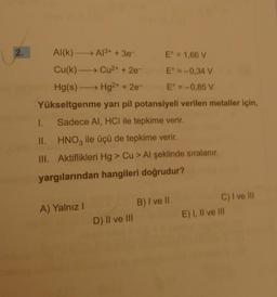 2.
Al(k) -
Cu(k)
→ A1³+ + 3e-
E° = 1,66 V
E = -0,34 V
Eº = -0,85 V
Yükseltgenme yarı pil potansiyeli verilen metaller için,
Sadece AI, HCI ile tepkime verir.
Cu²+ + 2e-
Hg(s)→→→→→→ Hg2+ + 2e-
I.
II.
HNO3 ile üçü de tepkime verir.
III. Aktiflikleri Hg > Cu > Al şeklinde sıralanır.
yargılarından hangileri doğrudur?
A) Yalnız I
D) II ve III
B) I ve II
C) I ve III
E) I, II ve III