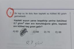 7. Bir kap su ile dolu iken kaptaki su kütlesi 80 gram
gelmektedir.
Kaptaki suyun yarısı boşaltılıp yerine özkütlesi
0,7 g/cm³ olan sıvı konulduğuna göre, kaptaki
SIVI kütlesi kaç gram gelir?
A) 60
C) 68 D) 70
9,7 g/em³²
E) 88