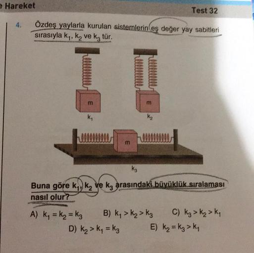 e Hareket
4.
Özdeş yaylarla kurulan sistemlerin eş değer yay sabitleri
sırasıyla k₁, ką ve k3 tür.
m
k₁
m
3
K₂
Test 32
k3
Buna göre k₁, k₂ ve ka arasındaki büyüklük sıralaması
nasıl olur?
A) K₁ = K₂ = K3 B) K₁ > K₂ K3
D) K₂ > K₁=k3
C) Kg > K₂ > K₁
E) K₂ =