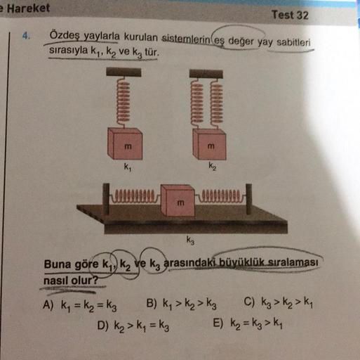 e Hareket
4.
Özdeş yaylarla kurulan sistemlerin eş değer yay sabitleri
sırasıyla k₁, ką ve k3 tür.
m
k₁
m
3
K₂
Test 32
k3
Buna göre k₁, k₂ ve ka arasındaki büyüklük sıralaması
nasıl olur?
A) K₁ = K₂ = K3 B) K₁ > K₂ K3
D) K₂ > K₁=k3
C) Kg > K₂ > K₁
E) K₂ = 