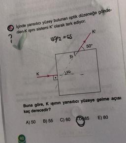 İçinde yansıtıcı yüzey bulunan optik düzeneğe gönde-
rilen K ışını sistemi K' olarak terk ediyor.
?
137/2= 65
K
40
S
50
K'
50°
Buna göre, K ışının yansıtıcı yüzeye gelme açısı
kaç derecedir?
A) 50 B) 55 C) 60 D65
E) 80