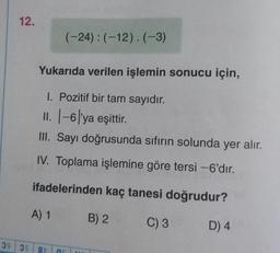 12.
Yukarıda verilen işlemin sonucu için,
1. Pozitif bir tam sayıdır.
II. |-6'ya eşittir.
III. Sayı doğrusunda sıfırın solunda yer alır.
IV. Toplama işlemine göre tersi -6'dır.
ifadelerinden kaç tanesi doğrudur?
B) 2
C) 3
A) 1
(-24): (-12).(-3)
39 39 87
as
D) 4