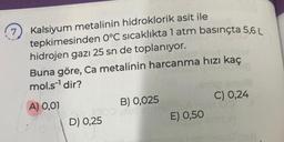 7 Kalsiyum metalinin hidroklorik asit ile
tepkimesinden 0°C sıcaklıkta 1 atm basınçta 5,6 L
hidrojen gazı 25 sn de toplanıyor.
Buna göre, Ca metalinin harcanma hızı kaç
mol.s¹ dir?
A) 0,01
D) 0,25
B) 0,025
ishin
C) 0,24
un 09
E) 0,50